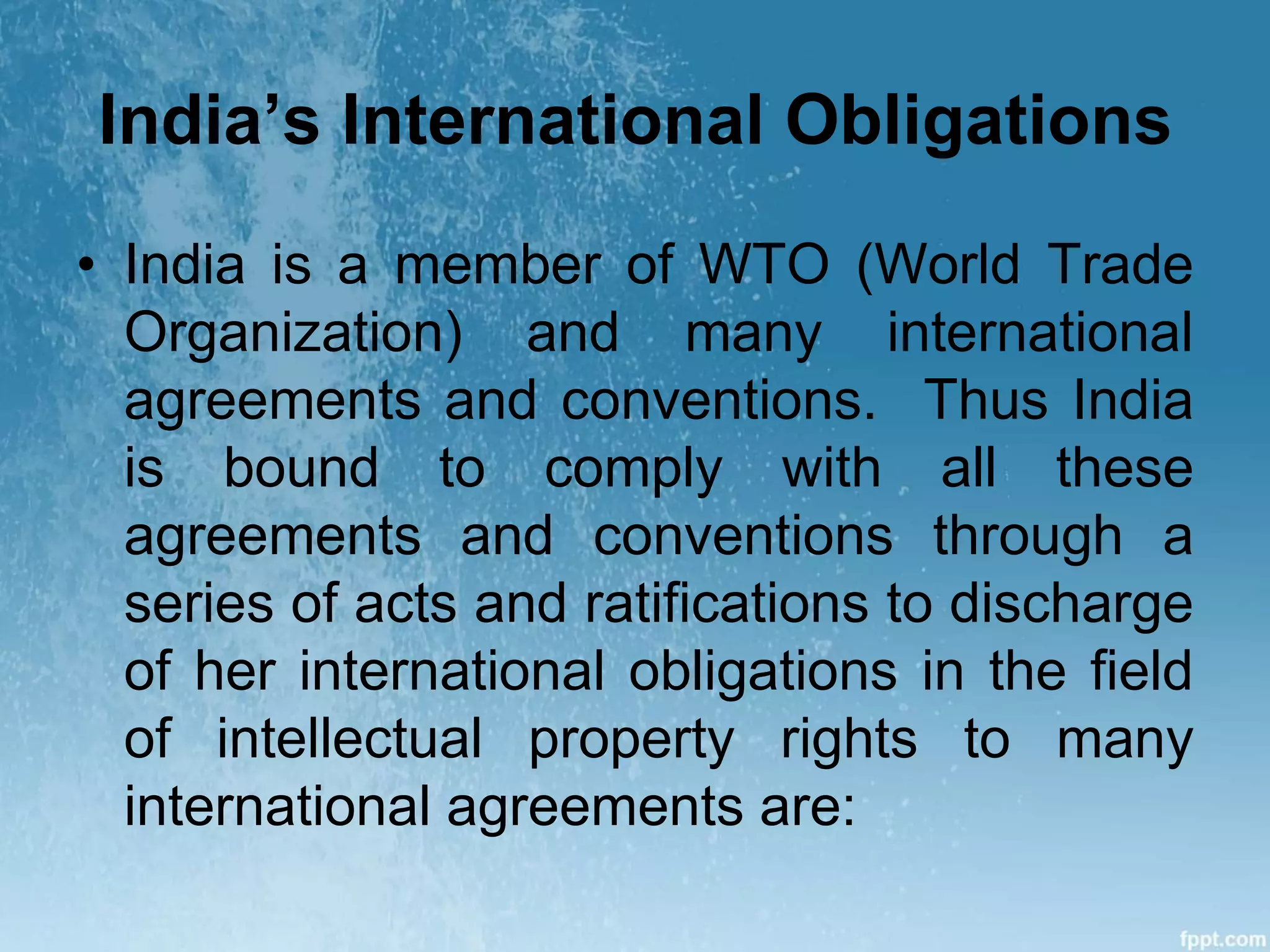 India’s International Obligations
• India is a member of WTO (World Trade
Organization) and many international
agreements and conventions. Thus India
is bound to comply with all these
agreements and conventions through a
series of acts and ratifications to discharge
of her international obligations in the field
of intellectual property rights to many
international agreements are:
 