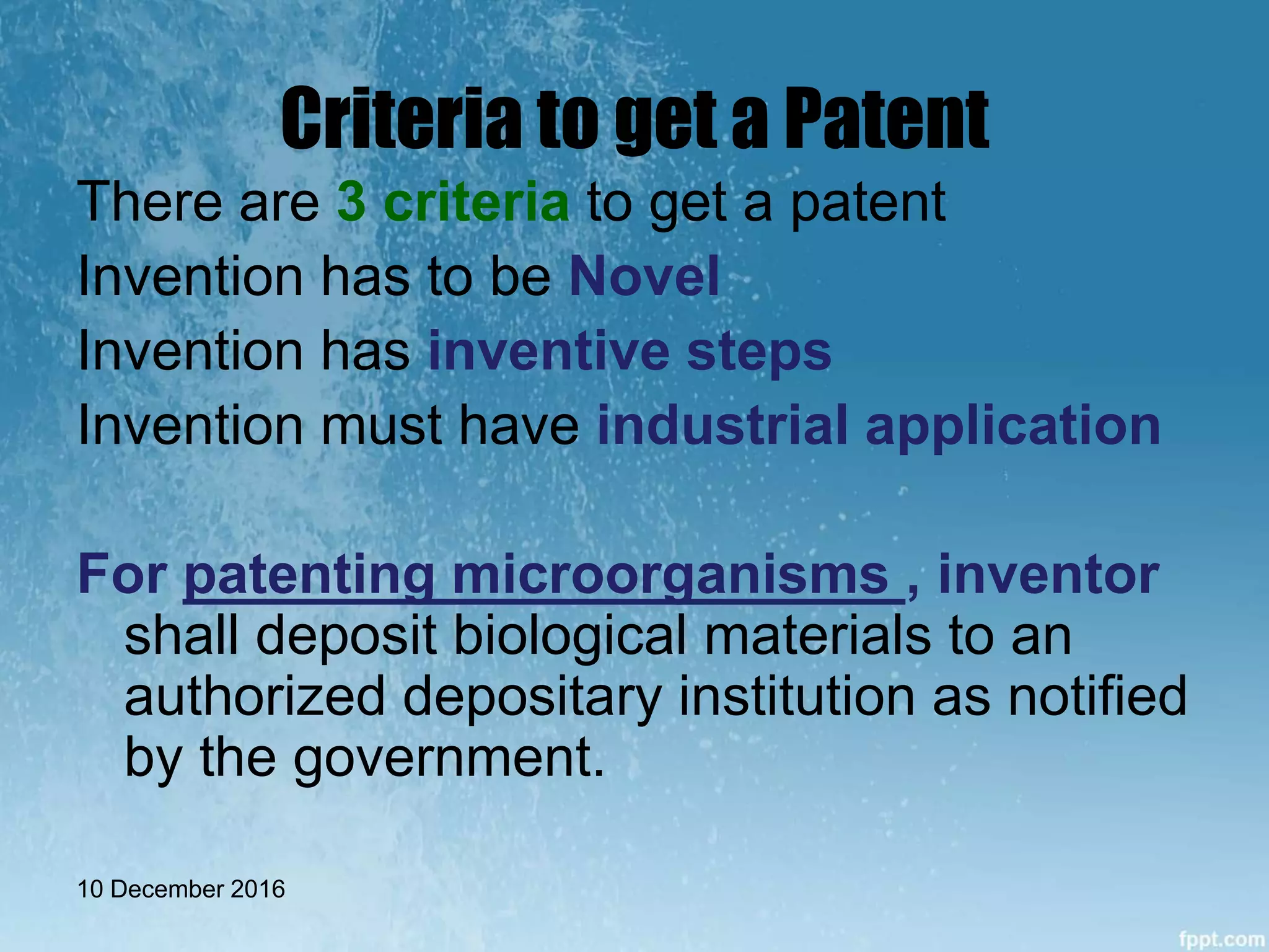 Criteria to get a Patent
There are 3 criteria to get a patent
Invention has to be Novel
Invention has inventive steps
Invention must have industrial application
For patenting microorganisms , inventor
shall deposit biological materials to an
authorized depositary institution as notified
by the government.
10 December 2016
 