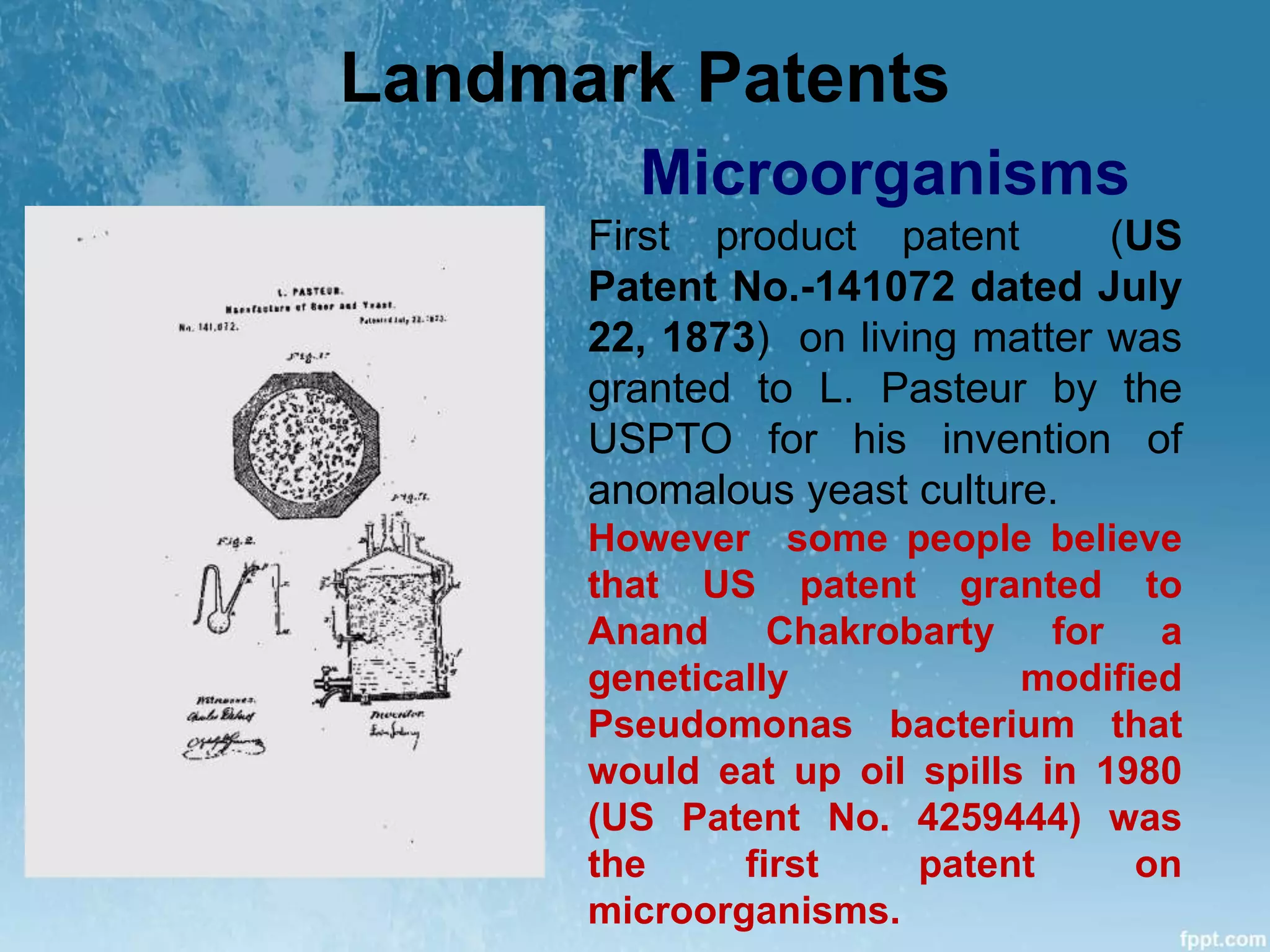 Landmark Patents
Microorganisms
First product patent (US
Patent No.-141072 dated July
22, 1873) on living matter was
granted to L. Pasteur by the
USPTO for his invention of
anomalous yeast culture.
However some people believe
that US patent granted to
Anand Chakrobarty for a
genetically modified
Pseudomonas bacterium that
would eat up oil spills in 1980
(US Patent No. 4259444) was
the first patent on
microorganisms.
 