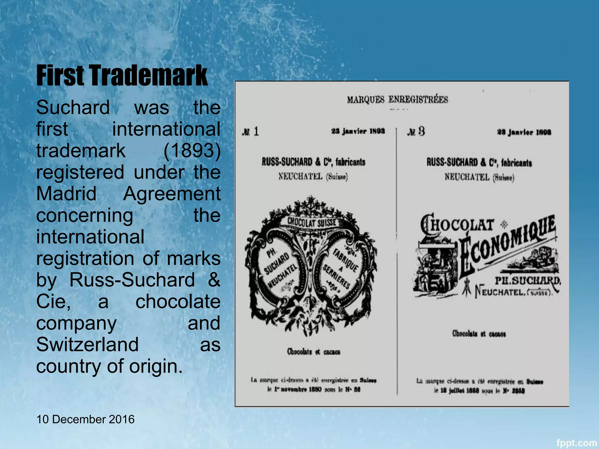 First Trademark
Suchard was the
first international
trademark (1893)
registered under the
Madrid Agreement
concerning the
international
registration of marks
by Russ-Suchard &
Cie, a chocolate
company and
Switzerland as
country of origin.
10 December 2016
 