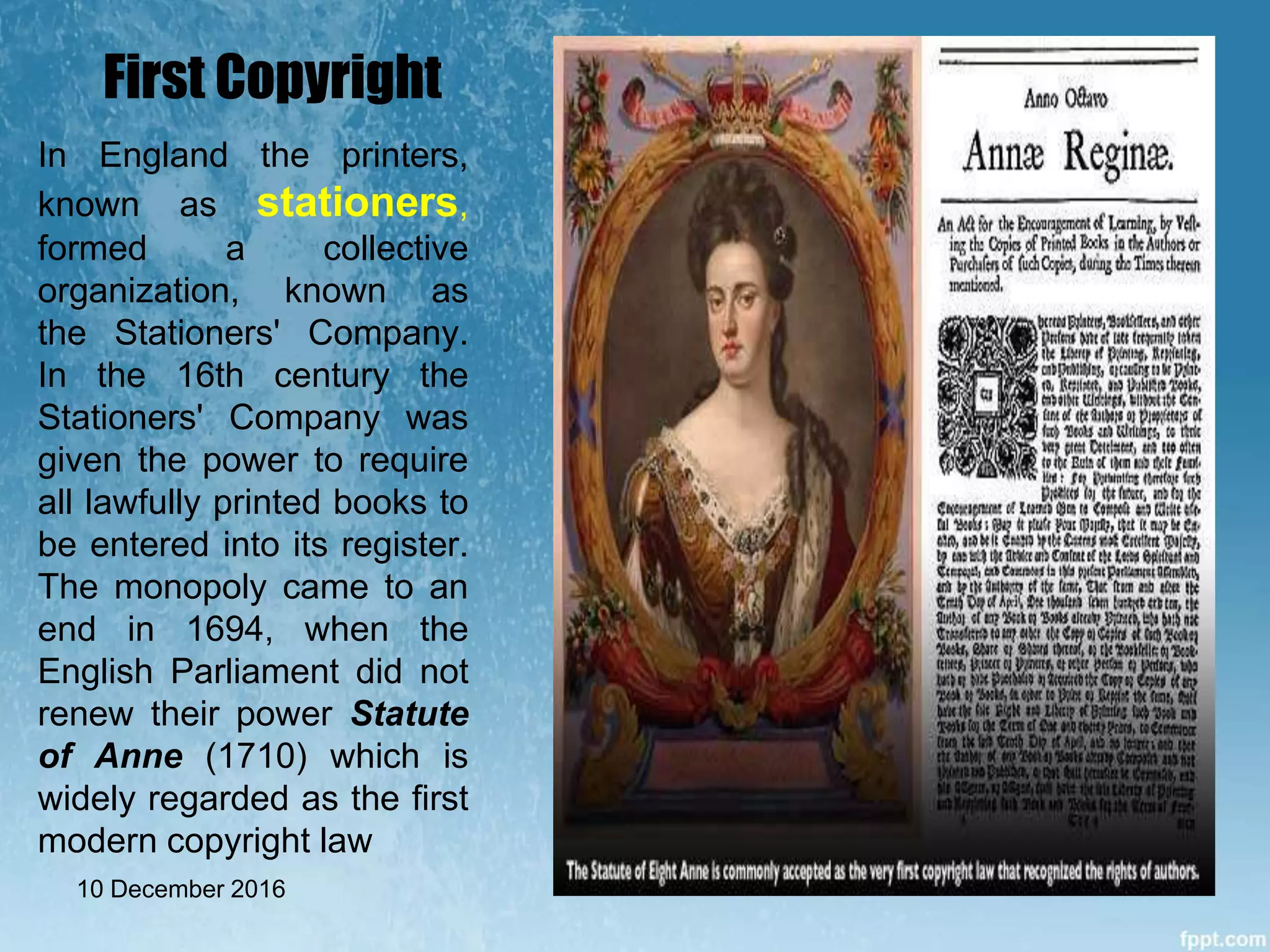 First Copyright
In England the printers,
known as stationers,
formed a collective
organization, known as
the Stationers' Company.
In the 16th century the
Stationers' Company was
given the power to require
all lawfully printed books to
be entered into its register.
The monopoly came to an
end in 1694, when the
English Parliament did not
renew their power Statute
of Anne (1710) which is
widely regarded as the first
modern copyright law
10 December 2016
 