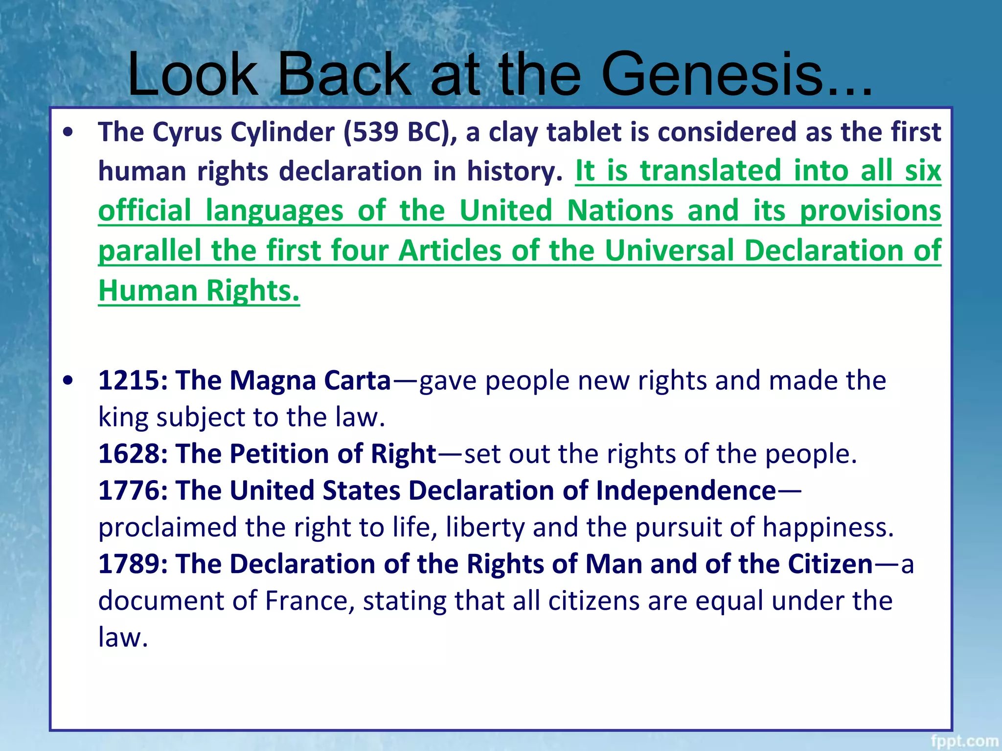 Look Back at the Genesis...
• The Cyrus Cylinder (539 BC), a clay tablet is considered as the first
human rights declaration in history. It is translated into all six
official languages of the United Nations and its provisions
parallel the first four Articles of the Universal Declaration of
Human Rights.
• 1215: The Magna Carta—gave people new rights and made the
king subject to the law.
1628: The Petition of Right—set out the rights of the people.
1776: The United States Declaration of Independence—
proclaimed the right to life, liberty and the pursuit of happiness.
1789: The Declaration of the Rights of Man and of the Citizen—a
document of France, stating that all citizens are equal under the
law.
 
