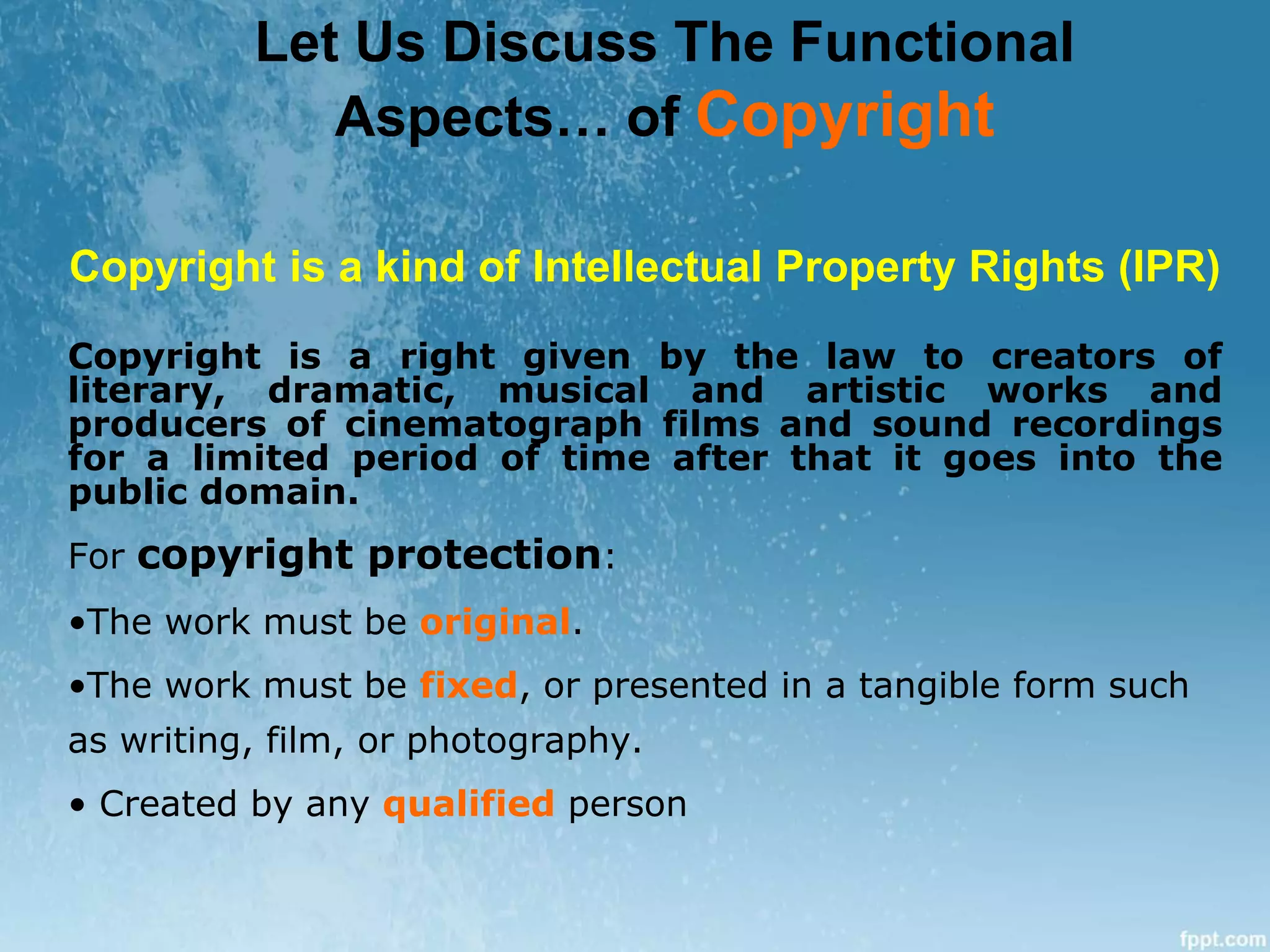 Copyright is a kind of Intellectual Property Rights (IPR)
Copyright is a right given by the law to creators of
literary, dramatic, musical and artistic works and
producers of cinematograph films and sound recordings
for a limited period of time after that it goes into the
public domain.
For copyright protection:
•The work must be original.
•The work must be fixed, or presented in a tangible form such
as writing, film, or photography.
• Created by any qualified person
Let Us Discuss The Functional
Aspects… of Copyright
 