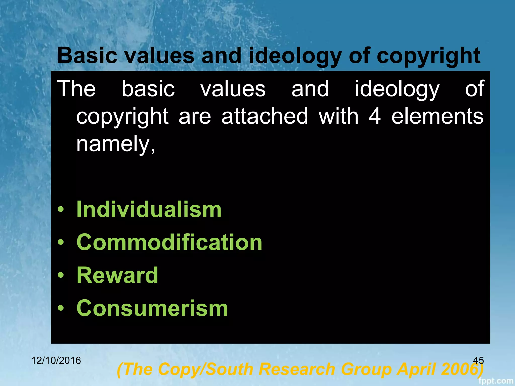 Basic values and ideology of copyright
The basic values and ideology of
copyright are attached with 4 elements
namely,
• Individualism
• Commodification
• Reward
• Consumerism
(The Copy/South Research Group April 2006)
12/10/2016 45
 