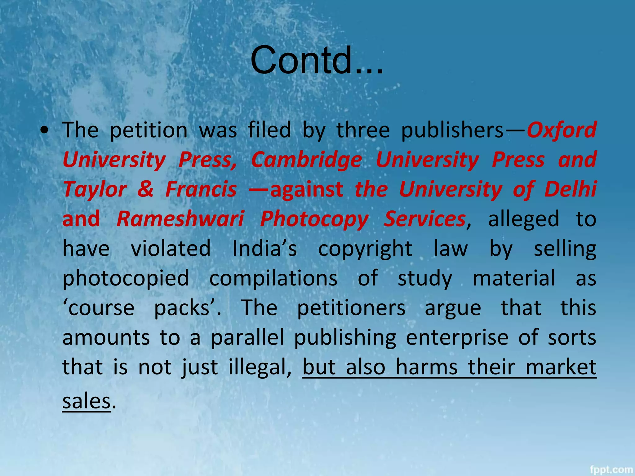 Contd...
• The petition was filed by three publishers—Oxford
University Press, Cambridge University Press and
Taylor & Francis —against the University of Delhi
and Rameshwari Photocopy Services, alleged to
have violated India’s copyright law by selling
photocopied compilations of study material as
‘course packs’. The petitioners argue that this
amounts to a parallel publishing enterprise of sorts
that is not just illegal, but also harms their market
sales.
 