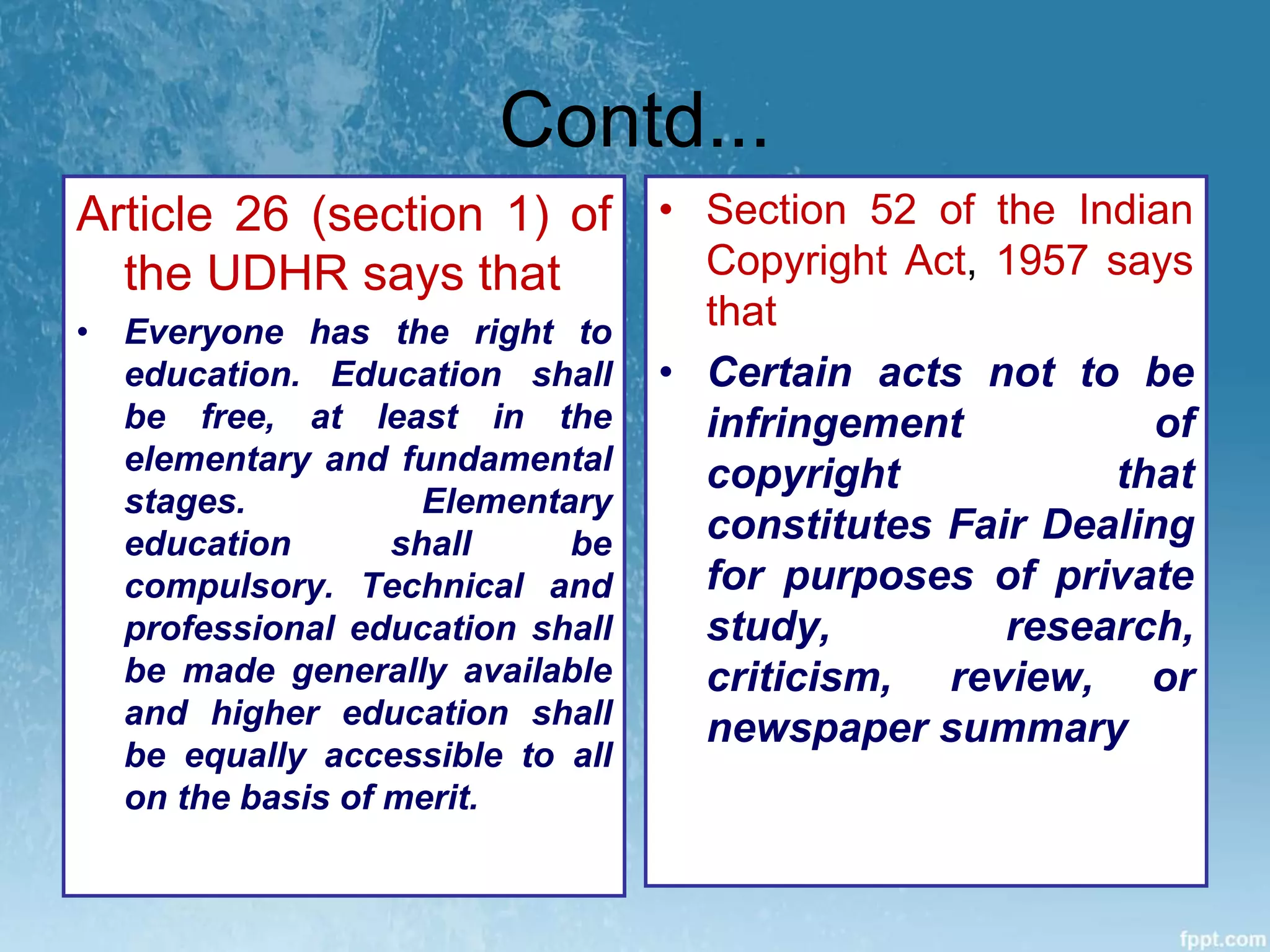 Contd...
Article 26 (section 1) of
the UDHR says that
• Everyone has the right to
education. Education shall
be free, at least in the
elementary and fundamental
stages. Elementary
education shall be
compulsory. Technical and
professional education shall
be made generally available
and higher education shall
be equally accessible to all
on the basis of merit.
• Section 52 of the Indian
Copyright Act, 1957 says
that
• Certain acts not to be
infringement of
copyright that
constitutes Fair Dealing
for purposes of private
study, research,
criticism, review, or
newspaper summary
 