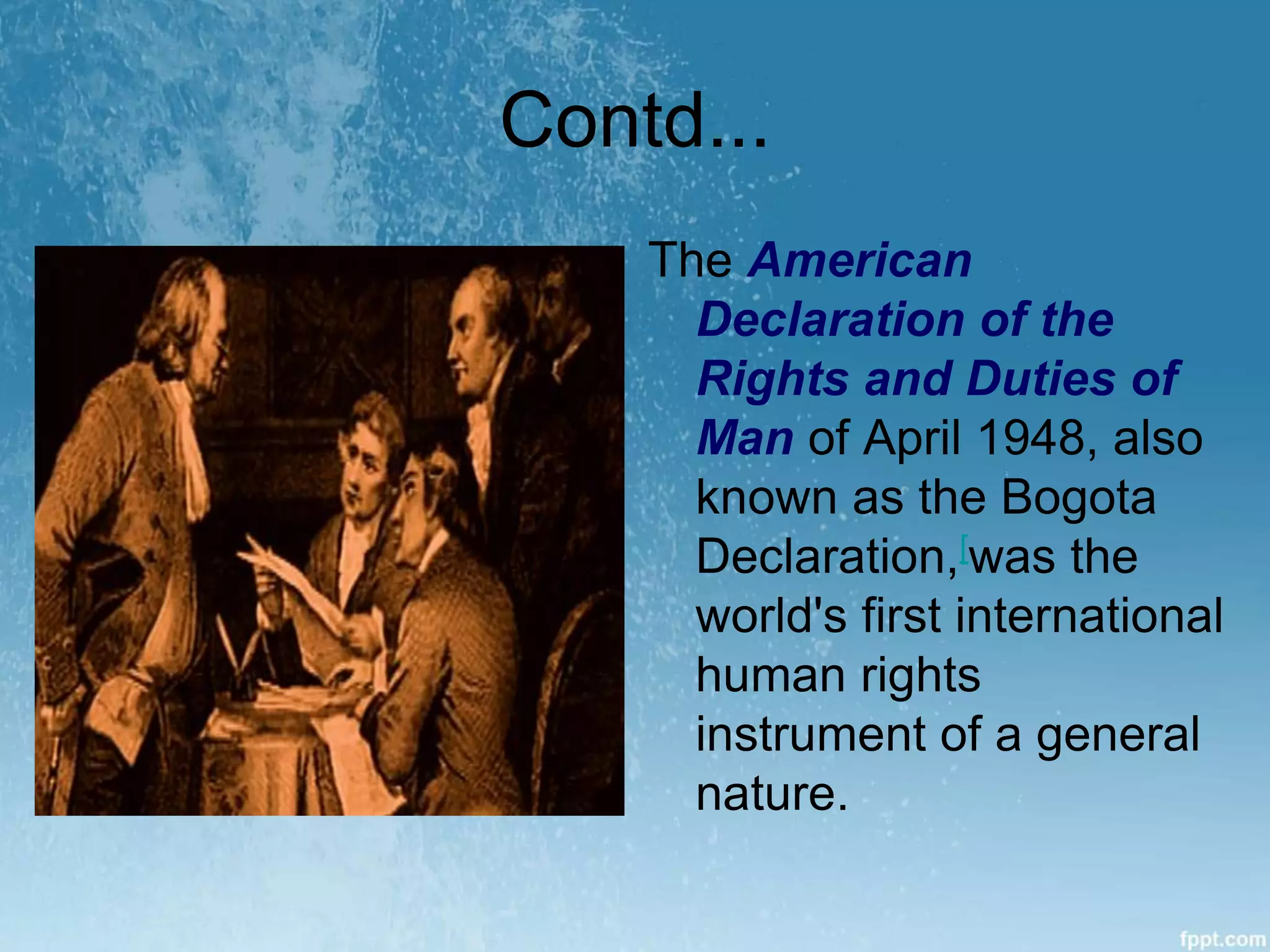 Contd...
The American
Declaration of the
Rights and Duties of
Man of April 1948, also
known as the Bogota
Declaration,[was the
world's first international
human rights
instrument of a general
nature.
 