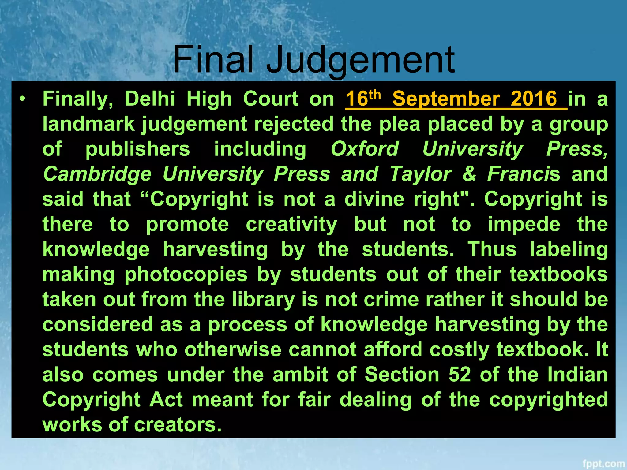 Final Judgement
• Finally, Delhi High Court on 16th September 2016 in a
landmark judgement rejected the plea placed by a group
of publishers including Oxford University Press,
Cambridge University Press and Taylor & Francis and
said that “Copyright is not a divine right". Copyright is
there to promote creativity but not to impede the
knowledge harvesting by the students. Thus labeling
making photocopies by students out of their textbooks
taken out from the library is not crime rather it should be
considered as a process of knowledge harvesting by the
students who otherwise cannot afford costly textbook. It
also comes under the ambit of Section 52 of the Indian
Copyright Act meant for fair dealing of the copyrighted
works of creators.
 
