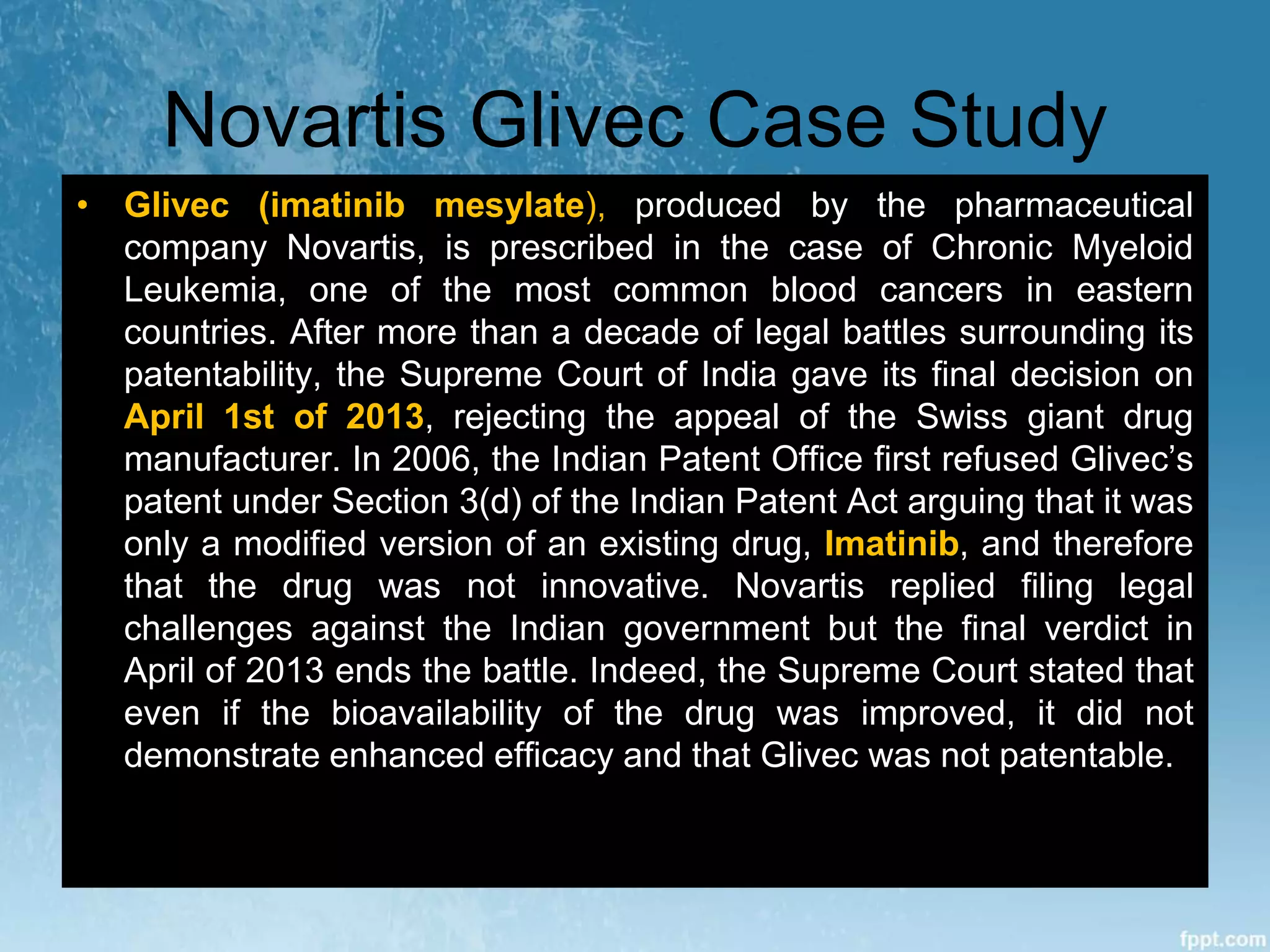 Novartis Glivec Case Study
• Glivec (imatinib mesylate), produced by the pharmaceutical
company Novartis, is prescribed in the case of Chronic Myeloid
Leukemia, one of the most common blood cancers in eastern
countries. After more than a decade of legal battles surrounding its
patentability, the Supreme Court of India gave its final decision on
April 1st of 2013, rejecting the appeal of the Swiss giant drug
manufacturer. In 2006, the Indian Patent Office first refused Glivec’s
patent under Section 3(d) of the Indian Patent Act arguing that it was
only a modified version of an existing drug, Imatinib, and therefore
that the drug was not innovative. Novartis replied filing legal
challenges against the Indian government but the final verdict in
April of 2013 ends the battle. Indeed, the Supreme Court stated that
even if the bioavailability of the drug was improved, it did not
demonstrate enhanced efficacy and that Glivec was not patentable.
 