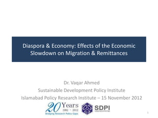 Diaspora & Economy: Effects of the Economic
   Slowdown on Migration & Remittances



                   Dr. Vaqar Ahmed
       Sustainable Development Policy Institute
Islamabad Policy Research Institute – 15 November 2012

                                                         1
 
