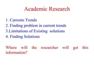 Academic Research
1. Currents Trends
2. Finding problem in current trends
3.Limitations of Existing solutions
4. Finding Solutions
Where will the researcher will get this
information?
 