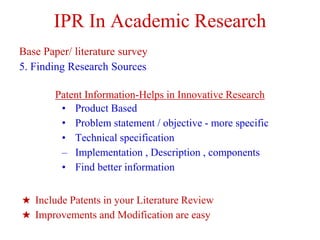 IPR In Academic Research
Base Paper/ literature survey
5. Finding Research Sources
Patent Information-Helps in Innovative Research
• Product Based
• Problem statement / objective - more specific
• Technical specification
– Implementation , Description , components
• Find better information
★ Include Patents in your Literature Review
★ Improvements and Modification are easy
 