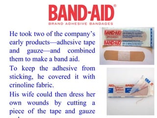 He took two of the company’s
early products—adhesive tape
and gauze—and combined
them to make a band aid.
To keep the adhesive from
sticking, he covered it with
crinoline fabric.
His wife could then dress her
own wounds by cutting a
piece of the tape and gauze
 