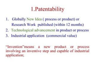 1.Patentability
1. Globally New Idea ( process or product) or
Research Work published (within 12 months)
2. Technological advancement in product or process
3. Industrial application (commercial value)
“Invention”means a new product or process
involving an inventive step and capable of industrial
application;
 