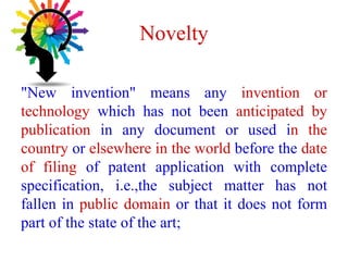 Novelty
"New invention" means any invention or
technology which has not been anticipated by
publication in any document or used in the
country or elsewhere in the world before the date
of filing of patent application with complete
specification, i.e.,the subject matter has not
fallen in public domain or that it does not form
part of the state of the art;
 