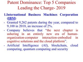 Patent Dominance: Top 5 Companies
Leading the Charge- 2019
1.International Business Machines Corporation
(IBM)
• Granted 9,262 patents during the year, compared to
9,100 in 2018, an increase of 2%.
• Company believes that “the next chapter is
ushering in an entirely new era of human-
organization-computer interaction-embodied in
cognitive solutions and the cloud platform”.
• Artificial Intelligence (AI), blockchain, cloud
computing, quantum computing and security
 