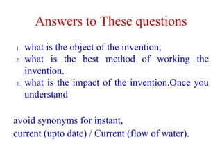 Answers to These questions
1. what is the object of the invention,
2. what is the best method of working the
invention.
3. what is the impact of the invention.Once you
understand
avoid synonyms for instant,
current (upto date) / Current (flow of water).
 
