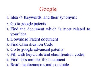 Google
1. Idea -> Keywords and their synonyms
2. Go to google patents
3. Find the document which is most related to
your idea
4. Download Patent document
5. Find Classification Code
6. Go to google advanced patents
7. Fill with keywords and classification codes
8. Find less number the document
9. Read the documents and conclude
 