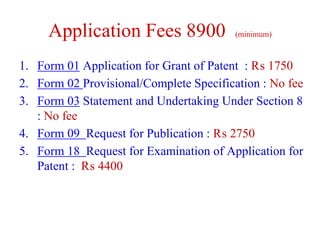Application Fees 8900 (minimum)
1. Form 01 Application for Grant of Patent : ₨ 1750
2. Form 02 Provisional/Complete Specification : No fee
3. Form 03 Statement and Undertaking Under Section 8
: No fee
4. Form 09 Request for Publication : ₨ 2750
5. Form 18 Request for Examination of Application for
Patent : ₨ 4400
 