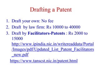 Drafting a Patent
1. Draft your own: No fee
2. Draft by law firm: ₨ 10000 to 40000
3. Draft by Facilitators-Patents : Rs 2000 to
15000
http://www.ipindia.nic.in/writereaddata/Portal
/Images/pdf/Updated_List_Patent_Facilitators
_new.pdf
https://www.tanscst.nic.in/patent.html
 