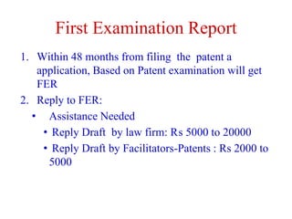 First Examination Report
1. Within 48 months from filing the patent a
application, Based on Patent examination will get
FER
2. Reply to FER:
• Assistance Needed
• Reply Draft by law firm: ₨ 5000 to 20000
• Reply Draft by Facilitators-Patents : Rs 2000 to
5000
 