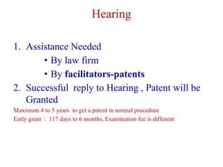 Hearing
1. Assistance Needed
• By law firm
• By facilitators-patents
2. Successful reply to Hearing , Patent will be
Granted
Maximum 4 to 5 years to get a patent in normal procedure
Early grant : 117 days to 6 months, Examination fee is different
 