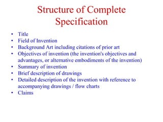 Structure of Complete
Specification
• Title
• Field of Invention
• Background Art including citations of prior art
• Objectives of invention (the invention's objectives and
advantages, or alternative embodiments of the invention)
• Summary of invention
• Brief description of drawings
• Detailed description of the invention with reference to
accompanying drawings / flow charts
• Claims
 