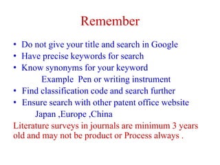 Remember
• Do not give your title and search in Google
• Have precise keywords for search
• Know synonyms for your keyword
Example Pen or writing instrument
• Find classification code and search further
• Ensure search with other patent office website
Japan ,Europe ,China
Literature surveys in journals are minimum 3 years
old and may not be product or Process always .
 