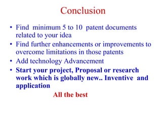 Conclusion
• Find minimum 5 to 10 patent documents
related to your idea
• Find further enhancements or improvements to
overcome limitations in those patents
• Add technology Advancement
• Start your project, Proposal or research
work which is globally new.. Inventive and
application
All the best
 