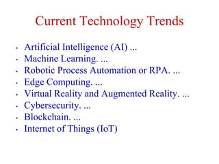 Current Technology Trends
• Artificial Intelligence (AI) ...
• Machine Learning. ...
• Robotic Process Automation or RPA. ...
• Edge Computing. ...
• Virtual Reality and Augmented Reality. ...
• Cybersecurity. ...
• Blockchain. ...
• Internet of Things (IoT)
 