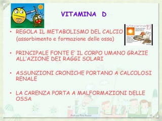 VITAMINA D
• REGOLA IL METABOLISMO DEL CALCIO
(assorbimento e formazione delle ossa)
• PRINCIPALE FONTE E’ IL CORPO UMANO GRAZIE
ALL’AZIONE DEI RAGGI SOLARI
• ASSUNZIONI CRONICHE PORTANO A CALCOLOSI
RENALE
• LA CARENZA PORTA A MALFORMAZIONI DELLE
OSSA
Prof.ssa Pina Russo 10
 