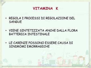 VITAMINA K
• REGOLA I PROCESSI DI REGOLAZIONE DEL
SANGUE
• VIENE SINTETIZZATA ANCHE DALLA FLORA
BATTERICA INTESTINALE
• LE CARENZE POSSONO ESSERE CAUSA DI
SINDROMI EMORRAGICHE
Prof.ssa Pina Russo 12
 