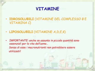 VITAMINE
• IDROSOLUBILI (VITAMINE DEL COMPLESSO B E
VITAMINA C)
• LIPOSOLUBILI (VITAMINE A,D,E,K)
• IMPORTANTE: anche se assunte in piccole quantità sono
essenziali per la vita dell’uomo…
Senza di esse i macronutrienti non potrebbero essere
utilizzati!
Prof.ssa Pina Russo 8
 
