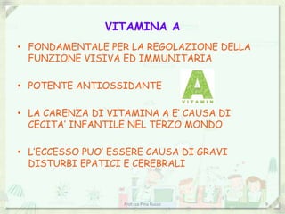 VITAMINA A
• FONDAMENTALE PER LA REGOLAZIONE DELLA
FUNZIONE VISIVA ED IMMUNITARIA
• POTENTE ANTIOSSIDANTE
• LA CARENZA DI VITAMINA A E’ CAUSA DI
CECITA’ INFANTILE NEL TERZO MONDO
• L’ECCESSO PUO’ ESSERE CAUSA DI GRAVI
DISTURBI EPATICI E CEREBRALI
Prof.ssa Pina Russo 9
 