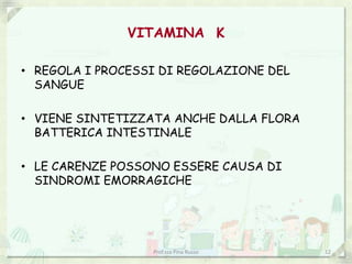 VITAMINA K

• REGOLA I PROCESSI DI REGOLAZIONE DEL
  SANGUE

• VIENE SINTETIZZATA ANCHE DALLA FLORA
  BATTERICA INTESTINALE

• LE CARENZE POSSONO ESSERE CAUSA DI
  SINDROMI EMORRAGICHE




                  Prof.ssa Pina Russo    12
 