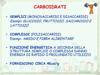 CARBOIDRATI

• SEMPLICI (MONOSACCARIDI E DISACCARIDI)
 Esempi: GLUCOSIO, FRUTTOSIO, SACCAROSIO E
 LATTOSIO

• COMPLESSI (POLISACCARIDI)
  Esempi: AMIDO E FIBRA ALIMENTARE

• FUNZIONE ENERGETICA:A SECONDA DELLA
  STRUTTURA SEMPLICE O COMPLESSA DANNO
  ENERGIA DI RAPIDO O PROLUNGATO UTILIZZO

• FORNISCONO CIRCA 4Kcal/g

                  Prof.ssa Pina Russo        4
 