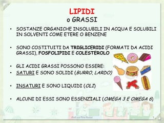 LIPIDI
                    o GRASSI
• SOSTANZE ORGANICHE INSOLUBILI IN ACQUA E SOLUBILI
  IN SOLVENTI COME ETERE O BENZENE

• SONO COSTITUITI DA TRIGLICERIDI (FORMATI DA ACIDI
  GRASSI), FOSFOLIPIDI E COLESTEROLO

• GLI ACIDI GRASSI POSSONO ESSERE:
• SATURI E SONO SOLIDI (BURRO, LARDO)

• INSATURI E SONO LIQUIDI (OLI)

• ALCUNI DI ESSI SONO ESSENZIALI (OMEGA 3 E OMEGA 6)


                      Prof.ssa Pina Russo          5
 