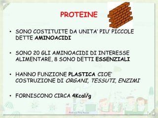 PROTEINE

• SONO COSTITUITE DA UNITA’ PIU’ PICCOLE
  DETTE AMINOACIDI

• SONO 20 GLI AMINOACIDI DI INTERESSE
  ALIMENTARE, 8 SONO DETTI ESSENZIALI

• HANNO FUNZIONE PLASTICA CIOE’
  COSTRUZIONE DI ORGANI, TESSUTI, ENZIMI

• FORNISCONO CIRCA 4Kcal/g


                   Prof.ssa Pina Russo     7
 