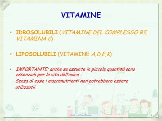 VITAMINE

• IDROSOLUBILI (VITAMINE DEL COMPLESSO B E
  VITAMINA C)

• LIPOSOLUBILI (VITAMINE A,D,E,K)

• IMPORTANTE: anche se assunte in piccole quantità sono
  essenziali per la vita dell’uomo…
  Senza di esse i macronutrienti non potrebbero essere
  utilizzati!




                           Prof.ssa Pina Russo            8
 