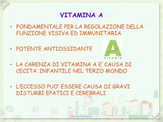 VITAMINA A
• FONDAMENTALE PER LA REGOLAZIONE DELLA
  FUNZIONE VISIVA ED IMMUNITARIA

• POTENTE ANTIOSSIDANTE

• LA CARENZA DI VITAMINA A E’ CAUSA DI
  CECITA’ INFANTILE NEL TERZO MONDO

• L’ECCESSO PUO’ ESSERE CAUSA DI GRAVI
  DISTURBI EPATICI E CEREBRALI



                   Prof.ssa Pina Russo    9
 