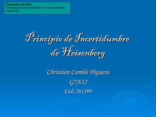 Principio de Incertidumbre  de Heisenberg Christian Camilo Higuera G7N12 Cod. 261399 Declaración de Ética: Este trabajo es de mi autoría y no lo he copiado de ningún otro. 