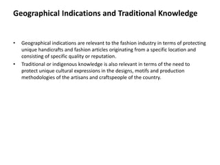 Geographical Indications and Traditional Knowledge
• Geographical indications are relevant to the fashion industry in terms of protecting
unique handicrafts and fashion articles originating from a specific location and
consisting of specific quality or reputation.
• Traditional or indigenous knowledge is also relevant in terms of the need to
protect unique cultural expressions in the designs, motifs and production
methodologies of the artisans and craftspeople of the country.
 