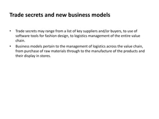 Trade secrets and new business models
• Trade secrets may range from a list of key suppliers and/or buyers, to use of
software tools for fashion design, to logistics management of the entire value
chain.
• Business models pertain to the management of logistics across the value chain,
from purchase of raw materials through to the manufacture of the products and
their display in stores.
 
