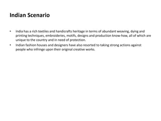 Indian Scenario
• India has a rich textiles and handicrafts heritage in terms of abundant weaving, dying and
printing techniques, embroideries, motifs, designs and production know-how, all of which are
unique to the country and in need of protection.
• Indian fashion houses and designers have also resorted to taking strong actions against
people who infringe upon their original creative works.
 