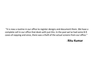 "It is now a routine in our office to register designs and document them. We have a
complete cell in our office that deals with just this. In the past we've had some 8-9
cases of copying and once, there was a theft of the actual screens from our office."
- Ritu Kumar
 