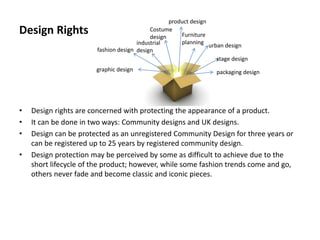 Design Rights
• Design rights are concerned with protecting the appearance of a product.
• It can be done in two ways: Community designs and UK designs.
• Design can be protected as an unregistered Community Design for three years or
can be registered up to 25 years by registered community design.
• Design protection may be perceived by some as difficult to achieve due to the
short lifecycle of the product; however, while some fashion trends come and go,
others never fade and become classic and iconic pieces.
fashion design
Costume
design
product design
Furniture
planning
urban design
packaging designgraphic design
stage design
industrial
design
 