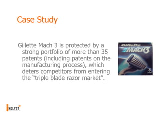 Case Study

Gillette Mach 3 is protected by a
 strong portfolio of more than 35
 patents (including patents on the
 manufacturing process), which
 deters competitors from entering
 the “triple blade razor market”.
 
