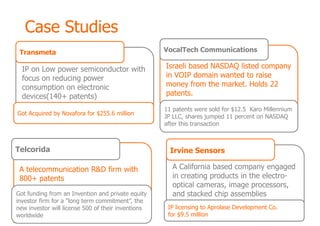 Case Studies
 Transmeta                                          VocalTech Communications

  IP on Low power semiconductor with                Israeli based NASDAQ listed company
  focus on reducing power                           in VOIP domain wanted to raise
  consumption on electronic                         money from the market. Holds 22
  devices(140+ patents)                             patents.

                                                    11 patents were sold for $12.5 Karo Millennium
Got Acquired by Novafora for $255.6 million
                                                    JP LLC, shares jumped 11 percent on NASDAQ
                                                    after this transaction



Telcorida                                             Irvine Sensors

 A telecommunication R&D firm with                    A California based company engaged
 800+ patents                                         in creating products in the electro-
                                                      optical cameras, image processors,
Got funding from an Invention and private equity      and stacked chip assemblies
investor firm for a "long term commitment”, the
new investor will license 500 of their inventions    IP licensing to Aprolase Development Co.
worldwide                                            for $9.5 million
 