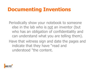 Documenting Inventions

Periodically show your notebook to someone
  else in the lab who is not an inventor (but
  who has an obligation of confidentiality and
  can understand what you are telling them).
Have that witness sign and date the pages and
  indicate that they have “read and
  understood "the content.
 