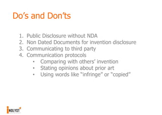 Do’s and Don’ts

 1.   Public Disclosure without NDA
 2.   Non Dated Documents for invention disclosure
 3.   Communicating to third party
 4.   Communication protocols
        • Comparing with others’ invention
        • Stating opinions about prior art
        • Using words like “infringe” or “copied”
 